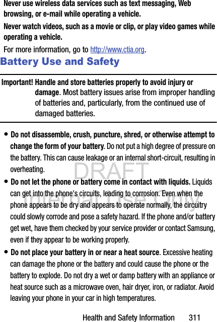 DRAFT Internal Use OnlyHealth and Safety Information       311Never use wireless data services such as text messaging, Web browsing, or e-mail while operating a vehicle.Never watch videos, such as a movie or clip, or play video games while operating a vehicle.For more information, go to http://www.ctia.org.Battery Use and SafetyImportant! Handle and store batteries properly to avoid injury or damage. Most battery issues arise from improper handling of batteries and, particularly, from the continued use of damaged batteries.• Do not disassemble, crush, puncture, shred, or otherwise attempt to change the form of your battery. Do not put a high degree of pressure on the battery. This can cause leakage or an internal short-circuit, resulting in overheating.• Do not let the phone or battery come in contact with liquids. Liquids can get into the phone&apos;s circuits, leading to corrosion. Even when the phone appears to be dry and appears to operate normally, the circuitry could slowly corrode and pose a safety hazard. If the phone and/or battery get wet, have them checked by your service provider or contact Samsung, even if they appear to be working properly.• Do not place your battery in or near a heat source. Excessive heating can damage the phone or the battery and could cause the phone or the battery to explode. Do not dry a wet or damp battery with an appliance or heat source such as a microwave oven, hair dryer, iron, or radiator. Avoid leaving your phone in your car in high temperatures.
