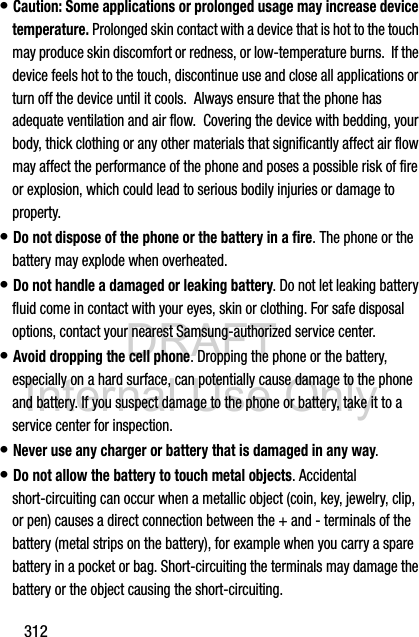 DRAFT Internal Use Only312• Caution: Some applications or prolonged usage may increase device temperature. Prolonged skin contact with a device that is hot to the touch may produce skin discomfort or redness, or low-temperature burns.  If the device feels hot to the touch, discontinue use and close all applications or turn off the device until it cools.  Always ensure that the phone has adequate ventilation and air flow.  Covering the device with bedding, your body, thick clothing or any other materials that significantly affect air flow may affect the performance of the phone and poses a possible risk of fire or explosion, which could lead to serious bodily injuries or damage to property.• Do not dispose of the phone or the battery in a fire. The phone or the battery may explode when overheated.• Do not handle a damaged or leaking battery. Do not let leaking battery fluid come in contact with your eyes, skin or clothing. For safe disposal options, contact your nearest Samsung-authorized service center.• Avoid dropping the cell phone. Dropping the phone or the battery, especially on a hard surface, can potentially cause damage to the phone and battery. If you suspect damage to the phone or battery, take it to a service center for inspection.• Never use any charger or battery that is damaged in any way.• Do not allow the battery to touch metal objects. Accidental short-circuiting can occur when a metallic object (coin, key, jewelry, clip, or pen) causes a direct connection between the + and - terminals of the battery (metal strips on the battery), for example when you carry a spare battery in a pocket or bag. Short-circuiting the terminals may damage the battery or the object causing the short-circuiting.