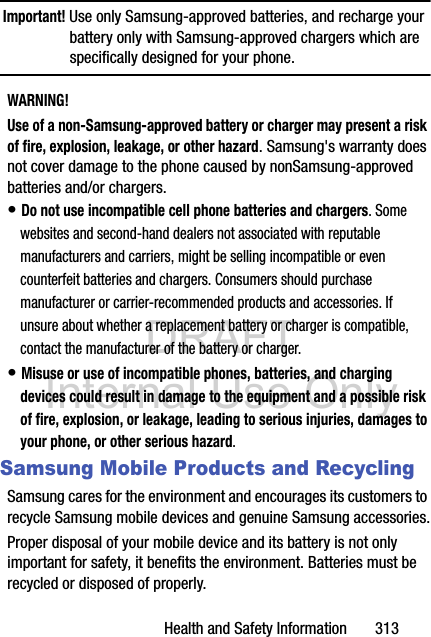 DRAFT Internal Use OnlyHealth and Safety Information       313Important! Use only Samsung-approved batteries, and recharge your battery only with Samsung-approved chargers which are specifically designed for your phone.WARNING!Use of a non-Samsung-approved battery or charger may present a risk of fire, explosion, leakage, or other hazard. Samsung&apos;s warranty does not cover damage to the phone caused by nonSamsung-approved batteries and/or chargers.• Do not use incompatible cell phone batteries and chargers. Some websites and second-hand dealers not associated with reputable manufacturers and carriers, might be selling incompatible or even counterfeit batteries and chargers. Consumers should purchase manufacturer or carrier-recommended products and accessories. If unsure about whether a replacement battery or charger is compatible, contact the manufacturer of the battery or charger.• Misuse or use of incompatible phones, batteries, and charging devices could result in damage to the equipment and a possible risk of fire, explosion, or leakage, leading to serious injuries, damages to your phone, or other serious hazard.Samsung Mobile Products and RecyclingSamsung cares for the environment and encourages its customers to recycle Samsung mobile devices and genuine Samsung accessories.Proper disposal of your mobile device and its battery is not only important for safety, it benefits the environment. Batteries must be recycled or disposed of properly.