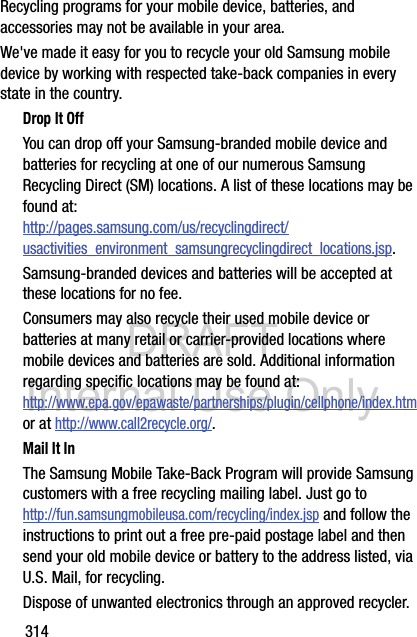 DRAFT Internal Use Only314Recycling programs for your mobile device, batteries, and accessories may not be available in your area.We&apos;ve made it easy for you to recycle your old Samsung mobile device by working with respected take-back companies in every state in the country.Drop It OffYou can drop off your Samsung-branded mobile device and batteries for recycling at one of our numerous Samsung Recycling Direct (SM) locations. A list of these locations may be found at:http://pages.samsung.com/us/recyclingdirect/usactivities_environment_samsungrecyclingdirect_locations.jsp.Samsung-branded devices and batteries will be accepted at these locations for no fee.Consumers may also recycle their used mobile device or batteries at many retail or carrier-provided locations where mobile devices and batteries are sold. Additional information regarding specific locations may be found at: http://www.epa.gov/epawaste/partnerships/plugin/cellphone/index.htm or at http://www.call2recycle.org/.Mail It InThe Samsung Mobile Take-Back Program will provide Samsung customers with a free recycling mailing label. Just go tohttp://fun.samsungmobileusa.com/recycling/index.jsp and follow the instructions to print out a free pre-paid postage label and then send your old mobile device or battery to the address listed, via U.S. Mail, for recycling.Dispose of unwanted electronics through an approved recycler.