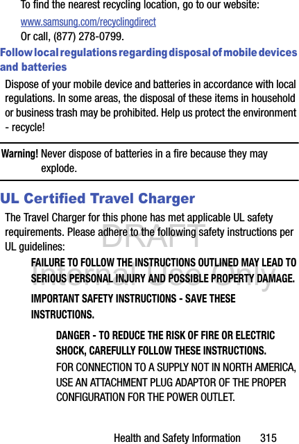 DRAFT Internal Use OnlyHealth and Safety Information       315To find the nearest recycling location, go to our website:www.samsung.com/recyclingdirect Or call, (877) 278-0799.Follow local regulations regarding disposal of mobile devices and batteriesDispose of your mobile device and batteries in accordance with local regulations. In some areas, the disposal of these items in household or business trash may be prohibited. Help us protect the environment - recycle!Warning! Never dispose of batteries in a fire because they may explode.UL Certified Travel ChargerThe Travel Charger for this phone has met applicable UL safety requirements. Please adhere to the following safety instructions per UL guidelines:FAILURE TO FOLLOW THE INSTRUCTIONS OUTLINED MAY LEAD TO SERIOUS PERSONAL INJURY AND POSSIBLE PROPERTY DAMAGE.IMPORTANT SAFETY INSTRUCTIONS - SAVE THESE INSTRUCTIONS.DANGER - TO REDUCE THE RISK OF FIRE OR ELECTRIC SHOCK, CAREFULLY FOLLOW THESE INSTRUCTIONS.FOR CONNECTION TO A SUPPLY NOT IN NORTH AMERICA, USE AN ATTACHMENT PLUG ADAPTOR OF THE PROPER CONFIGURATION FOR THE POWER OUTLET.
