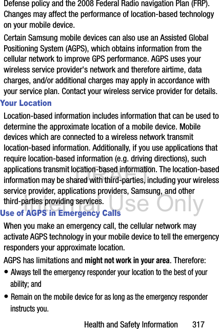 DRAFT Internal Use OnlyHealth and Safety Information       317Defense policy and the 2008 Federal Radio navigation Plan (FRP). Changes may affect the performance of location-based technology on your mobile device.Certain Samsung mobile devices can also use an Assisted Global Positioning System (AGPS), which obtains information from the cellular network to improve GPS performance. AGPS uses your wireless service provider&apos;s network and therefore airtime, data charges, and/or additional charges may apply in accordance with your service plan. Contact your wireless service provider for details.Your LocationLocation-based information includes information that can be used to determine the approximate location of a mobile device. Mobile devices which are connected to a wireless network transmit location-based information. Additionally, if you use applications that require location-based information (e.g. driving directions), such applications transmit location-based information. The location-based information may be shared with third-parties, including your wireless service provider, applications providers, Samsung, and other third-parties providing services.Use of AGPS in Emergency CallsWhen you make an emergency call, the cellular network may activate AGPS technology in your mobile device to tell the emergency responders your approximate location.AGPS has limitations and might not work in your area. Therefore:• Always tell the emergency responder your location to the best of your ability; and• Remain on the mobile device for as long as the emergency responder instructs you.