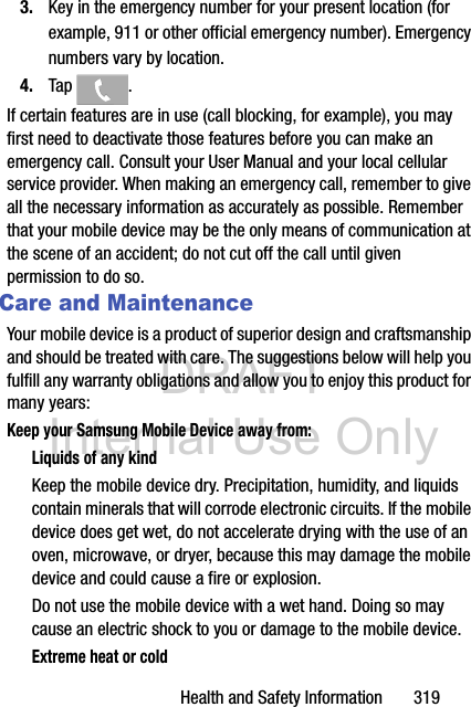 DRAFT Internal Use OnlyHealth and Safety Information       3193. Key in the emergency number for your present location (for example, 911 or other official emergency number). Emergency numbers vary by location.4. Tap . If certain features are in use (call blocking, for example), you may first need to deactivate those features before you can make an emergency call. Consult your User Manual and your local cellular service provider. When making an emergency call, remember to give all the necessary information as accurately as possible. Remember that your mobile device may be the only means of communication at the scene of an accident; do not cut off the call until given permission to do so. Care and MaintenanceYour mobile device is a product of superior design and craftsmanship and should be treated with care. The suggestions below will help you fulfill any warranty obligations and allow you to enjoy this product for many years:Keep your Samsung Mobile Device away from:Liquids of any kindKeep the mobile device dry. Precipitation, humidity, and liquids contain minerals that will corrode electronic circuits. If the mobile device does get wet, do not accelerate drying with the use of an oven, microwave, or dryer, because this may damage the mobile device and could cause a fire or explosion. Do not use the mobile device with a wet hand. Doing so may cause an electric shock to you or damage to the mobile device.Extreme heat or cold