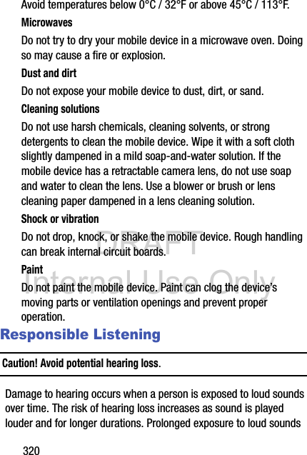 DRAFT Internal Use Only320Avoid temperatures below 0°C / 32°F or above 45°C / 113°F.MicrowavesDo not try to dry your mobile device in a microwave oven. Doing so may cause a fire or explosion.Dust and dirtDo not expose your mobile device to dust, dirt, or sand.Cleaning solutionsDo not use harsh chemicals, cleaning solvents, or strong detergents to clean the mobile device. Wipe it with a soft cloth slightly dampened in a mild soap-and-water solution. If the mobile device has a retractable camera lens, do not use soap and water to clean the lens. Use a blower or brush or lens cleaning paper dampened in a lens cleaning solution.Shock or vibrationDo not drop, knock, or shake the mobile device. Rough handling can break internal circuit boards.PaintDo not paint the mobile device. Paint can clog the device’s moving parts or ventilation openings and prevent proper operation.Responsible ListeningCaution! Avoid potential hearing loss.Damage to hearing occurs when a person is exposed to loud sounds over time. The risk of hearing loss increases as sound is played louder and for longer durations. Prolonged exposure to loud sounds 