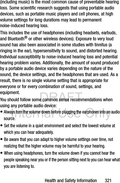 DRAFT Internal Use OnlyHealth and Safety Information       321(including music) is the most common cause of preventable hearing loss. Some scientific research suggests that using portable audio devices, such as portable music players and cell phones, at high volume settings for long durations may lead to permanent noise-induced hearing loss. This includes the use of headphones (including headsets, earbuds, and Bluetooth® or other wireless devices). Exposure to very loud sound has also been associated in some studies with tinnitus (a ringing in the ear), hypersensitivity to sound, and distorted hearing. Individual susceptibility to noise-induced hearing loss and potential hearing problem varies. Additionally, the amount of sound produced by a portable audio device varies depending on the nature of the sound, the device settings, and the headphones that are used. As a result, there is no single volume setting that is appropriate for everyone or for every combination of sound, settings, and equipment.You should follow some common sense recommendations when using any portable audio device:• Always turn the volume down before plugging the earphones into an audio source.• Set the volume in a quiet environment and select the lowest volume at which you can hear adequately.• Be aware that you can adapt to higher volume settings over time, not realizing that the higher volume may be harmful to your hearing.• When using headphones, turn the volume down if you cannot hear the people speaking near you or if the person sitting next to you can hear what you are listening to.