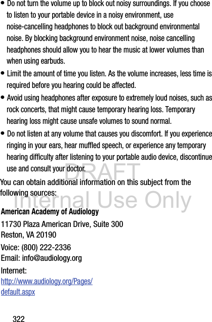 DRAFT Internal Use Only322• Do not turn the volume up to block out noisy surroundings. If you choose to listen to your portable device in a noisy environment, use noise-cancelling headphones to block out background environmental noise. By blocking background environment noise, noise cancelling headphones should allow you to hear the music at lower volumes than when using earbuds.• Limit the amount of time you listen. As the volume increases, less time is required before you hearing could be affected.• Avoid using headphones after exposure to extremely loud noises, such as rock concerts, that might cause temporary hearing loss. Temporary hearing loss might cause unsafe volumes to sound normal.• Do not listen at any volume that causes you discomfort. If you experience ringing in your ears, hear muffled speech, or experience any temporary hearing difficulty after listening to your portable audio device, discontinue use and consult your doctor.You can obtain additional information on this subject from the following sources:American Academy of Audiology11730 Plaza American Drive, Suite 300Reston, VA 20190Voice: (800) 222-2336Email: info@audiology.orgInternet:http://www.audiology.org/Pages/default.aspx