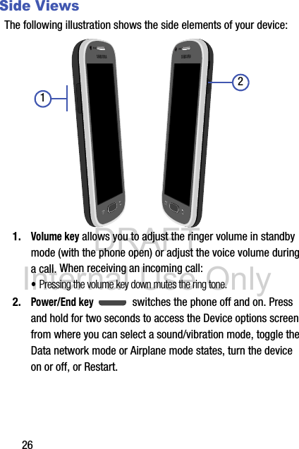 DRAFT Internal Use Only26Side ViewsThe following illustration shows the side elements of your device:  1.Volume key allows you to adjust the ringer volume in standby mode (with the phone open) or adjust the voice volume during a call. When receiving an incoming call:•Pressing the volume key down mutes the ring tone. 2.Power/End key  switches the phone off and on. Press and hold for two seconds to access the Device options screen from where you can select a sound/vibration mode, toggle the Data network mode or Airplane mode states, turn the device on or off, or Restart.21