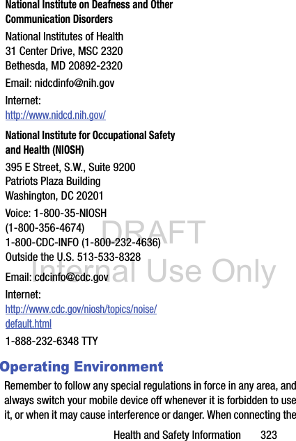 DRAFT Internal Use OnlyHealth and Safety Information       323Operating EnvironmentRemember to follow any special regulations in force in any area, and always switch your mobile device off whenever it is forbidden to use it, or when it may cause interference or danger. When connecting the National Institute on Deafness and Other Communication DisordersNational Institutes of Health31 Center Drive, MSC 2320Bethesda, MD 20892-2320Email: nidcdinfo@nih.govInternet: http://www.nidcd.nih.gov/National Institute for Occupational Safety and Health (NIOSH)395 E Street, S.W., Suite 9200Patriots Plaza BuildingWashington, DC 20201Voice: 1-800-35-NIOSH (1-800-356-4674)1-800-CDC-INFO (1-800-232-4636)Outside the U.S. 513-533-8328Email: cdcinfo@cdc.govInternet:http://www.cdc.gov/niosh/topics/noise/default.html1-888-232-6348 TTY