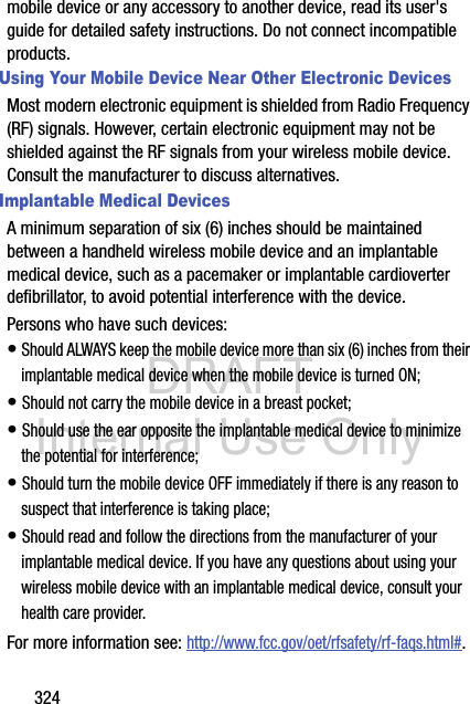 DRAFT Internal Use Only324mobile device or any accessory to another device, read its user&apos;s guide for detailed safety instructions. Do not connect incompatible products.Using Your Mobile Device Near Other Electronic DevicesMost modern electronic equipment is shielded from Radio Frequency (RF) signals. However, certain electronic equipment may not be shielded against the RF signals from your wireless mobile device. Consult the manufacturer to discuss alternatives.Implantable Medical DevicesA minimum separation of six (6) inches should be maintained between a handheld wireless mobile device and an implantable medical device, such as a pacemaker or implantable cardioverter defibrillator, to avoid potential interference with the device.Persons who have such devices:• Should ALWAYS keep the mobile device more than six (6) inches from their implantable medical device when the mobile device is turned ON;• Should not carry the mobile device in a breast pocket;• Should use the ear opposite the implantable medical device to minimize the potential for interference;• Should turn the mobile device OFF immediately if there is any reason to suspect that interference is taking place;• Should read and follow the directions from the manufacturer of your implantable medical device. If you have any questions about using your wireless mobile device with an implantable medical device, consult your health care provider.For more information see: http://www.fcc.gov/oet/rfsafety/rf-faqs.html#.