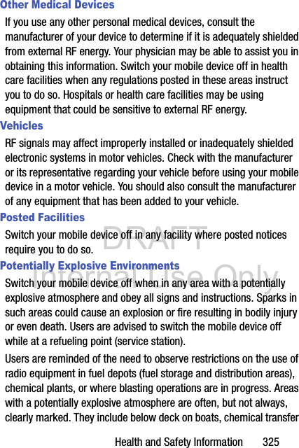 DRAFT Internal Use OnlyHealth and Safety Information       325Other Medical DevicesIf you use any other personal medical devices, consult the manufacturer of your device to determine if it is adequately shielded from external RF energy. Your physician may be able to assist you in obtaining this information. Switch your mobile device off in health care facilities when any regulations posted in these areas instruct you to do so. Hospitals or health care facilities may be using equipment that could be sensitive to external RF energy.VehiclesRF signals may affect improperly installed or inadequately shielded electronic systems in motor vehicles. Check with the manufacturer or its representative regarding your vehicle before using your mobile device in a motor vehicle. You should also consult the manufacturer of any equipment that has been added to your vehicle.Posted FacilitiesSwitch your mobile device off in any facility where posted notices require you to do so.Potentially Explosive EnvironmentsSwitch your mobile device off when in any area with a potentially explosive atmosphere and obey all signs and instructions. Sparks in such areas could cause an explosion or fire resulting in bodily injury or even death. Users are advised to switch the mobile device off while at a refueling point (service station). Users are reminded of the need to observe restrictions on the use of radio equipment in fuel depots (fuel storage and distribution areas), chemical plants, or where blasting operations are in progress. Areas with a potentially explosive atmosphere are often, but not always, clearly marked. They include below deck on boats, chemical transfer 