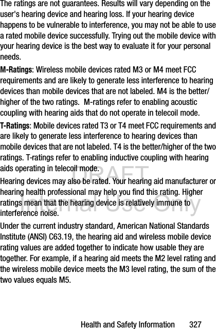 DRAFT Internal Use OnlyHealth and Safety Information       327The ratings are not guarantees. Results will vary depending on the user&apos;s hearing device and hearing loss. If your hearing device happens to be vulnerable to interference, you may not be able to use a rated mobile device successfully. Trying out the mobile device with your hearing device is the best way to evaluate it for your personal needs.M-Ratings: Wireless mobile devices rated M3 or M4 meet FCC requirements and are likely to generate less interference to hearing devices than mobile devices that are not labeled. M4 is the better/higher of the two ratings.  M-ratings refer to enabling acoustic coupling with hearing aids that do not operate in telecoil mode.T-Ratings: Mobile devices rated T3 or T4 meet FCC requirements and are likely to generate less interference to hearing devices than mobile devices that are not labeled. T4 is the better/higher of the two ratings. T-ratings refer to enabling inductive coupling with hearing aids operating in telecoil mode.Hearing devices may also be rated. Your hearing aid manufacturer or hearing health professional may help you find this rating. Higher ratings mean that the hearing device is relatively immune to interference noise. Under the current industry standard, American National Standards Institute (ANSI) C63.19, the hearing aid and wireless mobile device rating values are added together to indicate how usable they are together. For example, if a hearing aid meets the M2 level rating and the wireless mobile device meets the M3 level rating, the sum of the two values equals M5. 