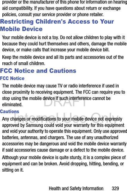 DRAFT Internal Use OnlyHealth and Safety Information       329provider or the manufacturer of this phone for information on hearing aid compatibility. If you have questions about return or exchange policies, consult your service provider or phone retailer.Restricting Children&apos;s Access to Your Mobile DeviceYour mobile device is not a toy. Do not allow children to play with it because they could hurt themselves and others, damage the mobile device, or make calls that increase your mobile device bill.Keep the mobile device and all its parts and accessories out of the reach of small children.FCC Notice and CautionsFCC NoticeThe mobile device may cause TV or radio interference if used in close proximity to receiving equipment. The FCC can require you to stop using the mobile device if such interference cannot be eliminated. CautionsAny changes or modifications to your mobile device not expressly approved by Samsung could void your warranty for this equipment and void your authority to operate this equipment. Only use approved batteries, antennas, and chargers. The use of any unauthorized accessories may be dangerous and void the mobile device warranty if said accessories cause damage or a defect to the mobile device. Although your mobile device is quite sturdy, it is a complex piece of equipment and can be broken. Avoid dropping, hitting, bending, or sitting on it.
