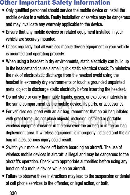 DRAFT Internal Use Only330Other Important Safety Information• Only qualified personnel should service the mobile device or install the mobile device in a vehicle. Faulty installation or service may be dangerous and may invalidate any warranty applicable to the device.• Ensure that any mobile devices or related equipment installed in your vehicle are securely mounted.• Check regularly that all wireless mobile device equipment in your vehicle is mounted and operating properly.• When using a headset in dry environments, static electricity can build up in the headset and cause a small quick static electrical shock. To minimize the risk of electrostatic discharge from the headset avoid using the headset in extremely dry environments or touch a grounded unpainted metal object to discharge static electricity before inserting the headset.• Do not store or carry flammable liquids, gases, or explosive materials in the same compartment as the mobile device, its parts, or accessories.• For vehicles equipped with an air bag, remember that an air bag inflates with great force. Do not place objects, including installed or portable wireless equipment near or in the area over the air bag or in the air bag deployment area. If wireless equipment is improperly installed and the air bag inflates, serious injury could result.• Switch your mobile device off before boarding an aircraft. The use of wireless mobile devices in aircraft is illegal and may be dangerous to the aircraft&apos;s operation. Check with appropriate authorities before using any function of a mobile device while on an aircraft.• Failure to observe these instructions may lead to the suspension or denial of cell phone services to the offender, or legal action, or both.