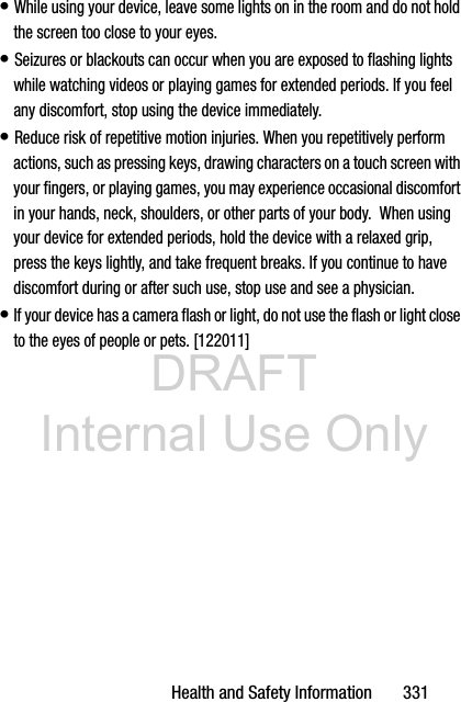 DRAFT Internal Use OnlyHealth and Safety Information       331• While using your device, leave some lights on in the room and do not hold the screen too close to your eyes.• Seizures or blackouts can occur when you are exposed to flashing lights while watching videos or playing games for extended periods. If you feel any discomfort, stop using the device immediately.• Reduce risk of repetitive motion injuries. When you repetitively perform actions, such as pressing keys, drawing characters on a touch screen with your fingers, or playing games, you may experience occasional discomfort in your hands, neck, shoulders, or other parts of your body.  When using your device for extended periods, hold the device with a relaxed grip, press the keys lightly, and take frequent breaks. If you continue to have discomfort during or after such use, stop use and see a physician.• If your device has a camera flash or light, do not use the flash or light close to the eyes of people or pets. [122011]