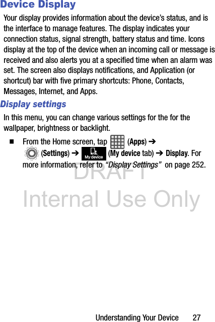 DRAFT Internal Use OnlyUnderstanding Your Device       27Device DisplayYour display provides information about the device’s status, and is the interface to manage features. The display indicates your connection status, signal strength, battery status and time. Icons display at the top of the device when an incoming call or message is received and also alerts you at a specified time when an alarm was set. The screen also displays notifications, and Application (or shortcut) bar with five primary shortcuts: Phone, Contacts, Messages, Internet, and Apps.Display settingsIn this menu, you can change various settings for the for the wallpaper, brightness or backlight.  From the Home screen, tap   (Apps) ➔  (Settings) ➔   (My device tab) ➔ Display. For more information, refer to “Display Settings”  on page 252.My device