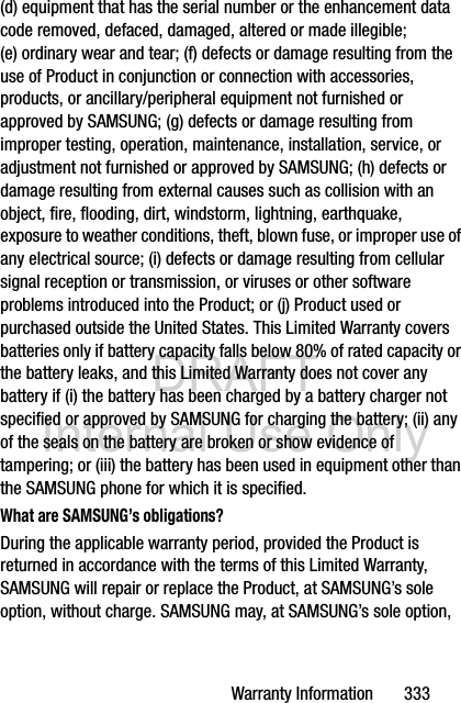 DRAFT Internal Use OnlyWarranty Information       333(d) equipment that has the serial number or the enhancement data code removed, defaced, damaged, altered or made illegible; (e) ordinary wear and tear; (f) defects or damage resulting from the use of Product in conjunction or connection with accessories, products, or ancillary/peripheral equipment not furnished or approved by SAMSUNG; (g) defects or damage resulting from improper testing, operation, maintenance, installation, service, or adjustment not furnished or approved by SAMSUNG; (h) defects or damage resulting from external causes such as collision with an object, fire, flooding, dirt, windstorm, lightning, earthquake, exposure to weather conditions, theft, blown fuse, or improper use of any electrical source; (i) defects or damage resulting from cellular signal reception or transmission, or viruses or other software problems introduced into the Product; or (j) Product used or purchased outside the United States. This Limited Warranty covers batteries only if battery capacity falls below 80% of rated capacity or the battery leaks, and this Limited Warranty does not cover any battery if (i) the battery has been charged by a battery charger not specified or approved by SAMSUNG for charging the battery; (ii) any of the seals on the battery are broken or show evidence of tampering; or (iii) the battery has been used in equipment other than the SAMSUNG phone for which it is specified.What are SAMSUNG’s obligations?During the applicable warranty period, provided the Product is returned in accordance with the terms of this Limited Warranty, SAMSUNG will repair or replace the Product, at SAMSUNG’s sole option, without charge. SAMSUNG may, at SAMSUNG’s sole option, 