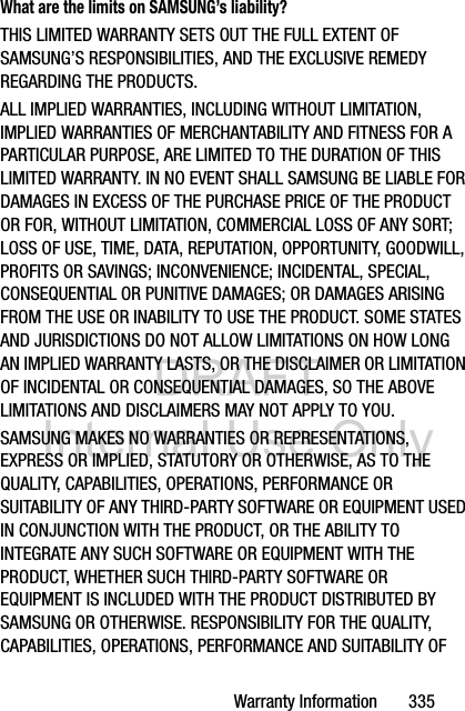 DRAFT Internal Use OnlyWarranty Information       335What are the limits on SAMSUNG’s liability?THIS LIMITED WARRANTY SETS OUT THE FULL EXTENT OF SAMSUNG’S RESPONSIBILITIES, AND THE EXCLUSIVE REMEDY REGARDING THE PRODUCTS. ALL IMPLIED WARRANTIES, INCLUDING WITHOUT LIMITATION, IMPLIED WARRANTIES OF MERCHANTABILITY AND FITNESS FOR A PARTICULAR PURPOSE, ARE LIMITED TO THE DURATION OF THIS LIMITED WARRANTY. IN NO EVENT SHALL SAMSUNG BE LIABLE FOR DAMAGES IN EXCESS OF THE PURCHASE PRICE OF THE PRODUCT OR FOR, WITHOUT LIMITATION, COMMERCIAL LOSS OF ANY SORT; LOSS OF USE, TIME, DATA, REPUTATION, OPPORTUNITY, GOODWILL, PROFITS OR SAVINGS; INCONVENIENCE; INCIDENTAL, SPECIAL, CONSEQUENTIAL OR PUNITIVE DAMAGES; OR DAMAGES ARISING FROM THE USE OR INABILITY TO USE THE PRODUCT. SOME STATES AND JURISDICTIONS DO NOT ALLOW LIMITATIONS ON HOW LONG AN IMPLIED WARRANTY LASTS, OR THE DISCLAIMER OR LIMITATION OF INCIDENTAL OR CONSEQUENTIAL DAMAGES, SO THE ABOVE LIMITATIONS AND DISCLAIMERS MAY NOT APPLY TO YOU.SAMSUNG MAKES NO WARRANTIES OR REPRESENTATIONS, EXPRESS OR IMPLIED, STATUTORY OR OTHERWISE, AS TO THE QUALITY, CAPABILITIES, OPERATIONS, PERFORMANCE OR SUITABILITY OF ANY THIRD-PARTY SOFTWARE OR EQUIPMENT USED IN CONJUNCTION WITH THE PRODUCT, OR THE ABILITY TO INTEGRATE ANY SUCH SOFTWARE OR EQUIPMENT WITH THE PRODUCT, WHETHER SUCH THIRD-PARTY SOFTWARE OR EQUIPMENT IS INCLUDED WITH THE PRODUCT DISTRIBUTED BY SAMSUNG OR OTHERWISE. RESPONSIBILITY FOR THE QUALITY, CAPABILITIES, OPERATIONS, PERFORMANCE AND SUITABILITY OF 