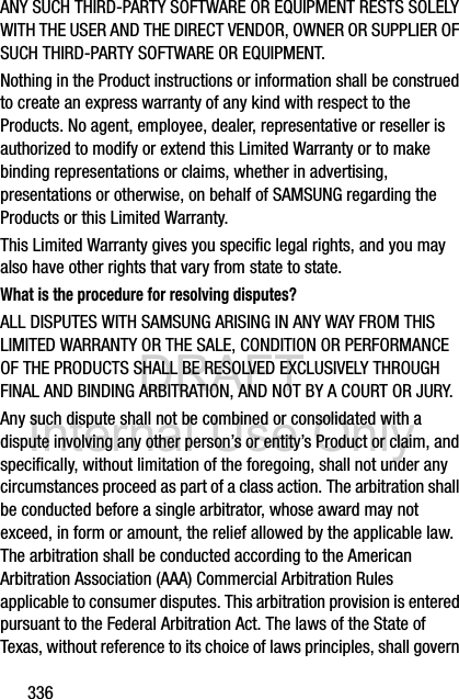 DRAFT Internal Use Only336ANY SUCH THIRD-PARTY SOFTWARE OR EQUIPMENT RESTS SOLELY WITH THE USER AND THE DIRECT VENDOR, OWNER OR SUPPLIER OF SUCH THIRD-PARTY SOFTWARE OR EQUIPMENT.Nothing in the Product instructions or information shall be construed to create an express warranty of any kind with respect to the Products. No agent, employee, dealer, representative or reseller is authorized to modify or extend this Limited Warranty or to make binding representations or claims, whether in advertising, presentations or otherwise, on behalf of SAMSUNG regarding the Products or this Limited Warranty.This Limited Warranty gives you specific legal rights, and you may also have other rights that vary from state to state.What is the procedure for resolving disputes?ALL DISPUTES WITH SAMSUNG ARISING IN ANY WAY FROM THIS LIMITED WARRANTY OR THE SALE, CONDITION OR PERFORMANCE OF THE PRODUCTS SHALL BE RESOLVED EXCLUSIVELY THROUGH FINAL AND BINDING ARBITRATION, AND NOT BY A COURT OR JURY. Any such dispute shall not be combined or consolidated with a dispute involving any other person’s or entity’s Product or claim, and specifically, without limitation of the foregoing, shall not under any circumstances proceed as part of a class action. The arbitration shall be conducted before a single arbitrator, whose award may not exceed, in form or amount, the relief allowed by the applicable law. The arbitration shall be conducted according to the American Arbitration Association (AAA) Commercial Arbitration Rules applicable to consumer disputes. This arbitration provision is entered pursuant to the Federal Arbitration Act. The laws of the State of Texas, without reference to its choice of laws principles, shall govern 