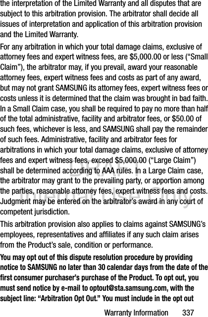 DRAFT Internal Use OnlyWarranty Information       337the interpretation of the Limited Warranty and all disputes that are subject to this arbitration provision. The arbitrator shall decide all issues of interpretation and application of this arbitration provision and the Limited Warranty.For any arbitration in which your total damage claims, exclusive of attorney fees and expert witness fees, are $5,000.00 or less (“Small Claim”), the arbitrator may, if you prevail, award your reasonable attorney fees, expert witness fees and costs as part of any award, but may not grant SAMSUNG its attorney fees, expert witness fees or costs unless it is determined that the claim was brought in bad faith. In a Small Claim case, you shall be required to pay no more than half of the total administrative, facility and arbitrator fees, or $50.00 of such fees, whichever is less, and SAMSUNG shall pay the remainder of such fees. Administrative, facility and arbitrator fees for arbitrations in which your total damage claims, exclusive of attorney fees and expert witness fees, exceed $5,000.00 (“Large Claim”) shall be determined according to AAA rules. In a Large Claim case, the arbitrator may grant to the prevailing party, or apportion among the parties, reasonable attorney fees, expert witness fees and costs. Judgment may be entered on the arbitrator’s award in any court of competent jurisdiction.This arbitration provision also applies to claims against SAMSUNG’s employees, representatives and affiliates if any such claim arises from the Product’s sale, condition or performance.You may opt out of this dispute resolution procedure by providing notice to SAMSUNG no later than 30 calendar days from the date of the first consumer purchaser’s purchase of the Product. To opt out, you must send notice by e-mail to optout@sta.samsung.com, with the subject line: “Arbitration Opt Out.” You must include in the opt out 