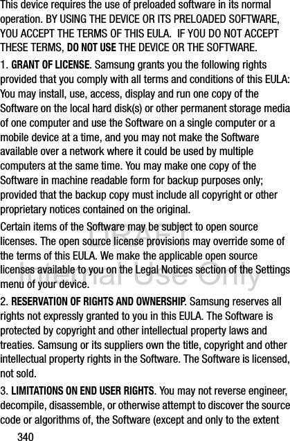 DRAFT Internal Use Only340This device requires the use of preloaded software in its normal operation. BY USING THE DEVICE OR ITS PRELOADED SOFTWARE, YOU ACCEPT THE TERMS OF THIS EULA.  IF YOU DO NOT ACCEPT THESE TERMS, DO NOT USE THE DEVICE OR THE SOFTWARE.1. GRANT OF LICENSE. Samsung grants you the following rights provided that you comply with all terms and conditions of this EULA: You may install, use, access, display and run one copy of the Software on the local hard disk(s) or other permanent storage media of one computer and use the Software on a single computer or a mobile device at a time, and you may not make the Software available over a network where it could be used by multiple computers at the same time. You may make one copy of the Software in machine readable form for backup purposes only; provided that the backup copy must include all copyright or other proprietary notices contained on the original.Certain items of the Software may be subject to open source licenses. The open source license provisions may override some of the terms of this EULA. We make the applicable open source licenses available to you on the Legal Notices section of the Settings menu of your device.2. RESERVATION OF RIGHTS AND OWNERSHIP. Samsung reserves all rights not expressly granted to you in this EULA. The Software is protected by copyright and other intellectual property laws and treaties. Samsung or its suppliers own the title, copyright and other intellectual property rights in the Software. The Software is licensed, not sold.3. LIMITATIONS ON END USER RIGHTS. You may not reverse engineer, decompile, disassemble, or otherwise attempt to discover the source code or algorithms of, the Software (except and only to the extent 