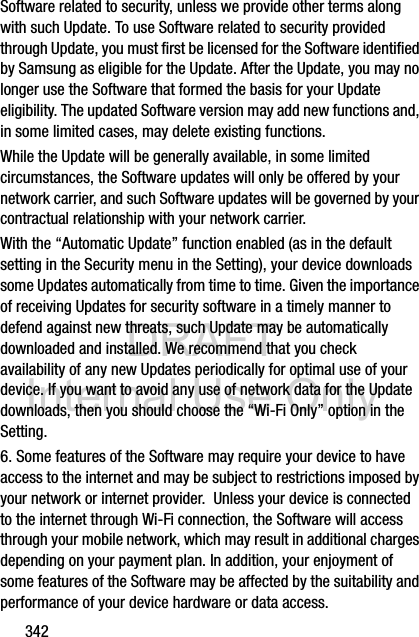 DRAFT Internal Use Only342Software related to security, unless we provide other terms along with such Update. To use Software related to security provided through Update, you must first be licensed for the Software identified by Samsung as eligible for the Update. After the Update, you may no longer use the Software that formed the basis for your Update eligibility. The updated Software version may add new functions and, in some limited cases, may delete existing functions.While the Update will be generally available, in some limited circumstances, the Software updates will only be offered by your network carrier, and such Software updates will be governed by your contractual relationship with your network carrier.With the “Automatic Update” function enabled (as in the default setting in the Security menu in the Setting), your device downloads some Updates automatically from time to time. Given the importance of receiving Updates for security software in a timely manner to defend against new threats, such Update may be automatically downloaded and installed. We recommend that you check availability of any new Updates periodically for optimal use of your device. If you want to avoid any use of network data for the Update downloads, then you should choose the “Wi-Fi Only” option in the Setting.6. Some features of the Software may require your device to have access to the internet and may be subject to restrictions imposed by your network or internet provider.  Unless your device is connected to the internet through Wi-Fi connection, the Software will access through your mobile network, which may result in additional charges depending on your payment plan. In addition, your enjoyment of some features of the Software may be affected by the suitability and performance of your device hardware or data access.