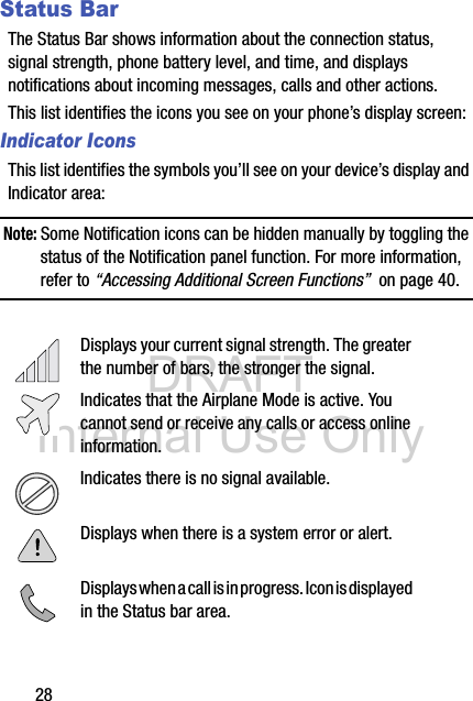 DRAFT Internal Use Only28Status BarThe Status Bar shows information about the connection status, signal strength, phone battery level, and time, and displays notifications about incoming messages, calls and other actions.This list identifies the icons you see on your phone’s display screen:Indicator IconsThis list identifies the symbols you’ll see on your device’s display and Indicator area:Note: Some Notification icons can be hidden manually by toggling the status of the Notification panel function. For more information, refer to “Accessing Additional Screen Functions”  on page 40. Displays your current signal strength. The greater the number of bars, the stronger the signal.Indicates that the Airplane Mode is active. You cannot send or receive any calls or access online information.Indicates there is no signal available.Displays when there is a system error or alert.Displays when a call is in progress. Icon is displayed in the Status bar area.