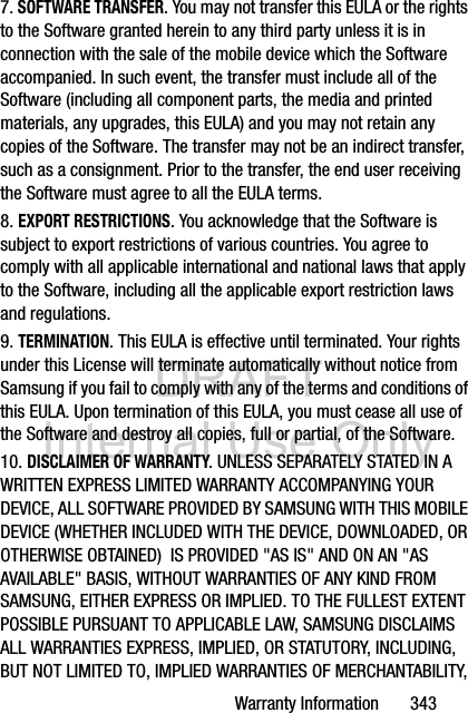 DRAFT Internal Use OnlyWarranty Information       3437. SOFTWARE TRANSFER. You may not transfer this EULA or the rights to the Software granted herein to any third party unless it is in connection with the sale of the mobile device which the Software accompanied. In such event, the transfer must include all of the Software (including all component parts, the media and printed materials, any upgrades, this EULA) and you may not retain any copies of the Software. The transfer may not be an indirect transfer, such as a consignment. Prior to the transfer, the end user receiving the Software must agree to all the EULA terms.8. EXPORT RESTRICTIONS. You acknowledge that the Software is subject to export restrictions of various countries. You agree to comply with all applicable international and national laws that apply to the Software, including all the applicable export restriction laws and regulations.9. TERMINATION. This EULA is effective until terminated. Your rights under this License will terminate automatically without notice from Samsung if you fail to comply with any of the terms and conditions of this EULA. Upon termination of this EULA, you must cease all use of the Software and destroy all copies, full or partial, of the Software.10. DISCLAIMER OF WARRANTY. UNLESS SEPARATELY STATED IN A WRITTEN EXPRESS LIMITED WARRANTY ACCOMPANYING YOUR DEVICE, ALL SOFTWARE PROVIDED BY SAMSUNG WITH THIS MOBILE DEVICE (WHETHER INCLUDED WITH THE DEVICE, DOWNLOADED, OR OTHERWISE OBTAINED)  IS PROVIDED &quot;AS IS&quot; AND ON AN &quot;AS AVAILABLE&quot; BASIS, WITHOUT WARRANTIES OF ANY KIND FROM SAMSUNG, EITHER EXPRESS OR IMPLIED. TO THE FULLEST EXTENT POSSIBLE PURSUANT TO APPLICABLE LAW, SAMSUNG DISCLAIMS ALL WARRANTIES EXPRESS, IMPLIED, OR STATUTORY, INCLUDING, BUT NOT LIMITED TO, IMPLIED WARRANTIES OF MERCHANTABILITY, 