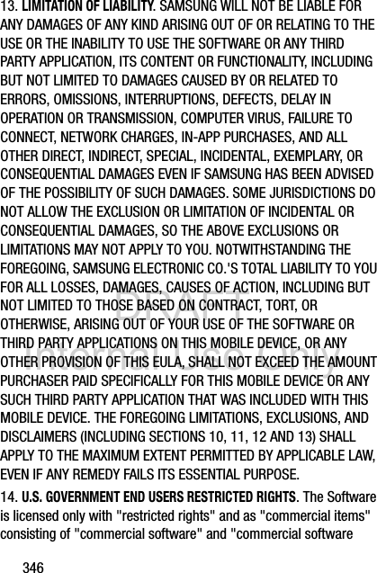 DRAFT Internal Use Only34613. LIMITATION OF LIABILITY. SAMSUNG WILL NOT BE LIABLE FOR ANY DAMAGES OF ANY KIND ARISING OUT OF OR RELATING TO THE USE OR THE INABILITY TO USE THE SOFTWARE OR ANY THIRD PARTY APPLICATION, ITS CONTENT OR FUNCTIONALITY, INCLUDING BUT NOT LIMITED TO DAMAGES CAUSED BY OR RELATED TO ERRORS, OMISSIONS, INTERRUPTIONS, DEFECTS, DELAY IN OPERATION OR TRANSMISSION, COMPUTER VIRUS, FAILURE TO CONNECT, NETWORK CHARGES, IN-APP PURCHASES, AND ALL OTHER DIRECT, INDIRECT, SPECIAL, INCIDENTAL, EXEMPLARY, OR CONSEQUENTIAL DAMAGES EVEN IF SAMSUNG HAS BEEN ADVISED OF THE POSSIBILITY OF SUCH DAMAGES. SOME JURISDICTIONS DO NOT ALLOW THE EXCLUSION OR LIMITATION OF INCIDENTAL OR CONSEQUENTIAL DAMAGES, SO THE ABOVE EXCLUSIONS OR LIMITATIONS MAY NOT APPLY TO YOU. NOTWITHSTANDING THE FOREGOING, SAMSUNG ELECTRONIC CO.&apos;S TOTAL LIABILITY TO YOU FOR ALL LOSSES, DAMAGES, CAUSES OF ACTION, INCLUDING BUT NOT LIMITED TO THOSE BASED ON CONTRACT, TORT, OR OTHERWISE, ARISING OUT OF YOUR USE OF THE SOFTWARE OR THIRD PARTY APPLICATIONS ON THIS MOBILE DEVICE, OR ANY OTHER PROVISION OF THIS EULA, SHALL NOT EXCEED THE AMOUNT PURCHASER PAID SPECIFICALLY FOR THIS MOBILE DEVICE OR ANY SUCH THIRD PARTY APPLICATION THAT WAS INCLUDED WITH THIS MOBILE DEVICE. THE FOREGOING LIMITATIONS, EXCLUSIONS, AND DISCLAIMERS (INCLUDING SECTIONS 10, 11, 12 AND 13) SHALL APPLY TO THE MAXIMUM EXTENT PERMITTED BY APPLICABLE LAW, EVEN IF ANY REMEDY FAILS ITS ESSENTIAL PURPOSE.14. U.S. GOVERNMENT END USERS RESTRICTED RIGHTS. The Software is licensed only with &quot;restricted rights&quot; and as &quot;commercial items&quot; consisting of &quot;commercial software&quot; and &quot;commercial software 