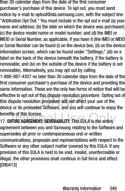 DRAFT Internal Use OnlyWarranty Information       349than 30 calendar days from the date of the first consumer purchaser&apos;s purchase of this device. To opt out, you must send notice by e-mail to optout@sta.samsung.com, with the subject line: &quot;Arbitration Opt Out.&quot; You must include in the opt out e-mail (a) your name and address; (b) the date on which the device was purchased; (c) the device model name or model number; and (d) the IMEI or MEID or Serial Number, as applicable, if you have it (the IMEI or MEID or Serial Number can be found (i) on the device box; (ii) on the device information screen, which can be found under &quot;Settings;&quot; (iii) on a label on the back of the device beneath the battery, if the battery is removable; and (iv) on the outside of the device if the battery is not removable). Alternatively, you may opt out by calling 1-888-987-4357 no later than 30 calendar days from the date of the first consumer purchaser&apos;s purchase of the device and providing the same information. These are the only two forms of notice that will be effective to opt out of this dispute resolution procedure. Opting out of this dispute resolution procedure will not affect your use of the device or its preloaded Software, and you will continue to enjoy the benefits of this license.17. ENTIRE AGREEMENT; SEVERABILITY. This EULA is the entire agreement between you and Samsung relating to the Software and supersedes all prior or contemporaneous oral or written communications, proposals and representations with respect to the Software or any other subject matter covered by this EULA. If any provision of this EULA is held to be void, invalid, unenforceable or illegal, the other provisions shall continue in full force and effect. [090413]