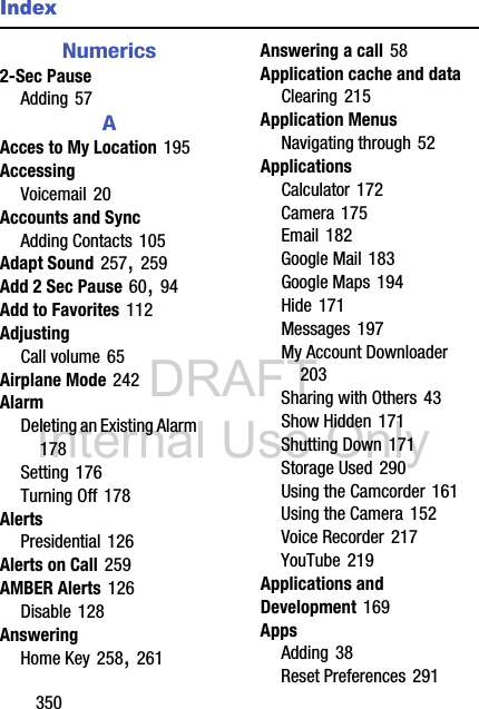 DRAFT Internal Use Only350IndexNumerics2-Sec PauseAdding 57AAcces to My Location 195AccessingVoicemail 20Accounts and SyncAdding Contacts 105Adapt Sound 257, 259Add 2 Sec Pause 60, 94Add to Favorites 112AdjustingCall volume 65Airplane Mode 242AlarmDeleting an Existing Alarm 178Setting 176Turning Off 178AlertsPresidential 126Alerts on Call 259AMBER Alerts 126Disable 128AnsweringHome Key 258, 261Answering a call 58Application cache and dataClearing 215Application MenusNavigating through 52ApplicationsCalculator 172Camera 175Email 182Google Mail 183Google Maps 194Hide 171Messages 197My Account Downloader 203Sharing with Others 43Show Hidden 171Shutting Down 171Storage Used 290Using the Camcorder 161Using the Camera 152Voice Recorder 217YouTube 219Applications and Development 169AppsAdding 38Reset Preferences 291