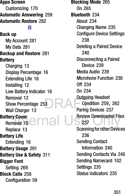 DRAFT Internal Use Only       351Apps ScreenCustomizing 170Automatic Answering 259Automatic Restore 282BBack upMy Account 281My Data 281Backup and Restore 281BatteryCharging 13Display Percentage 16Extending Life 16Installing 12Low Battery Indicator 16Removal 12Show Percentage 253Wall Charger 13Battery CoverRemoval 10Replace 13Battery LifeExtending 16Battery Usage 291Battery Use &amp; Safety 311Bigger FontSetting 269Block Calls 258Configuration 59Blocking Mode 265On 265Bluetooth 234About 234Changing Name 235Configure Device Settings 238Deleting a Paired Device 240Disconnecting a Paired Device 239Media Audio 239Microhone Function 238Off 234On 234Outgoing Headset Condition 259, 262Paring Devices 237Review Downloaded Files 237Scanning for other Devices 236Sending Contact Information 240Sending Contacts Via 240Sending Namecard 102Settings 235Status indicators 235