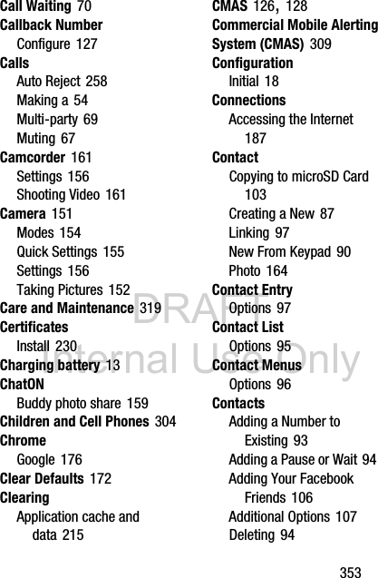 DRAFT Internal Use Only       353Call Waiting 70Callback NumberConfigure 127CallsAuto Reject 258Making a 54Multi-party 69Muting 67Camcorder 161Settings 156Shooting Video 161Camera 151Modes 154Quick Settings 155Settings 156Taking Pictures 152Care and Maintenance 319CertificatesInstall 230Charging battery 13ChatONBuddy photo share 159Children and Cell Phones 304ChromeGoogle 176Clear Defaults 172ClearingApplication cache and data 215CMAS 126, 128Commercial Mobile Alerting System (CMAS) 309ConfigurationInitial 18ConnectionsAccessing the Internet 187ContactCopying to microSD Card 103Creating a New 87Linking 97New From Keypad 90Photo 164Contact EntryOptions 97Contact ListOptions 95Contact MenusOptions 96ContactsAdding a Number to Existing 93Adding a Pause or Wait 94Adding Your Facebook Friends 106Additional Options 107Deleting 94