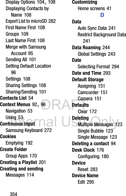 DRAFT Internal Use Only354Display Options 104, 108Displaying Contacts by Name 108Export List to microSD 282First Name First 108Groups 109Last Name First 108Merge with Samsung Account 95Sending All 101Setting Default Location 96Settings 108Sharing Settings 108Sharing/Sending 101Contacts List 54Context Menus 92, 96Navigation 53Using 53Continuous InputSamsung Keyboard 272CookiesEmptying 192Create FolderGroup Apps 170Creating a Playlist 201Creating and sendingMessages 114CustomizingHome screens 41DDataAuto Sync Data 241Restrict Background Data 241Data Roaming 244Global Settings 243DateSelecting Format 294Date and Time 293Default StorageAssigning 151Camcorder 151Camera 151DefaultsClear 172DeletingMultiple Messages 123Single Bubble 123Single Message 123Deleting a contact 94Desk Clock 176Configuring 180DeviceReset 283Device NameEdit 295