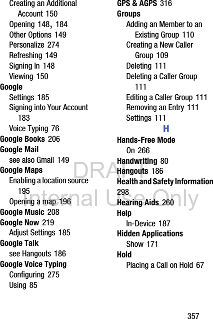 DRAFT Internal Use Only       357Creating an Additional Account 150Opening 148, 184Other Options 149Personalize 274Refreshing 149Signing In 148Viewing 150GoogleSettings 185Signing into Your Account 183Voice Typing 76Google Books 206Google Mailsee also Gmail 149Google MapsEnabling a location source 195Opening a map 196Google Music 208Google Now 219Adjust Settings 185Google Talksee Hangouts 186Google Voice TypingConfiguring 275Using 85GPS &amp; AGPS 316GroupsAdding an Member to an Existing Group 110Creating a New Caller Group 109Deleting 111Deleting a Caller Group 111Editing a Caller Group 111Removing an Entry 111Settings 111HHands-Free ModeOn 266Handwriting 80Hangouts 186Health and Safety Information 298Hearing Aids 260HelpIn-Device 187Hidden ApplicationsShow 171HoldPlacing a Call on Hold 67