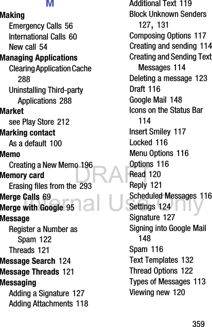 DRAFT Internal Use Only       359MMakingEmergency Calls 56International Calls 60New call 54Managing ApplicationsClearing Application Cache 288Uninstalling Third-party Applications 288Marketsee Play Store 212Marking contactAs a default 100MemoCreating a New Memo 196Memory cardErasing files from the 293Merge Calls 69Merge with Google 95MessageRegister a Number as Spam 122Threads 121Message Search 124Message Threads 121MessagingAdding a Signature 127Adding Attachments 118Additional Text 119Block Unknown Senders 127, 131Composing Options 117Creating and sending 114Creating and Sending Text Messages 114Deleting a message 123Draft 116Google Mail 148Icons on the Status Bar 114Insert Smiley 117Locked 116Menu Options 116Options 116Read 120Reply 121Scheduled Messages 116Settings 124Signature 127Signing into Google Mail 148Spam 116Text Templates 132Thread Options 122Types of Messages 113Viewing new 120