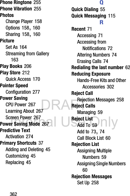 DRAFT Internal Use Only362Phone Ringtone 255Phone Vibration 255PhotosChange Player 158Options 158, 160Sharing 158, 160PictureSet As 164Streaming from Gallery 163Play Books 206Play Store 212Quick Access 170Pointer SpeedConfiguration 277Power SavingCPU Power 267Learning About 267Screen Power 267Power Saving Mode 267Predictive TextActivation 274Primary Shortcuts 37Adding and Deleting 45Customizing 45Replacing 45QQuick Dialing 55Quick Messaging 115RRecent 71Accessing 71Accessing from Notifications 72Altering Numbers 74Erasing Calls 74Redialing the last number 62Reducing ExposureHands-Free Kits and Other Accessories 302Reject CallRejection Messages 258Reject CallsManaging 59Reject ListAdd To 59Add to 73, 74Call Block List 60Rejection ListAssigning Multiple Numbers 59Assigning Single Numbers 60Rejection MessagesSet Up 258