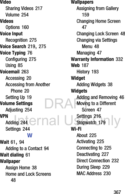 DRAFT Internal Use Only       367VideoSharing Videos 217Volume 254VideosOptions 160Voice InputRecognition 275Voice Search 219, 275Voice Typing 76Configuring 275Using 85Voicemail 263Accessing 20Accessing from Another Phone 20Setting Up 19Volume SettingsAdjusting 254VPNAdding 244Settings 244WWait 61, 94Adding to a Contact 94Wait dialing 61WallpaperAssign Home 38Home and Lock Screens 48WallpapersAssigning from Gallery 159Changing Home Screen 47Changing Lock Screen 48Changing via Settings Menu 48Managing 47Warranty Information 332Web 187History 193WidgetAdding Widgets 38WidgetsAdding and Removing 46Moving to a Different Screen 47Settings 216Stopwatch 179Wi-FiAbout 225Activating 225Connecting to 225Deactivating 227Direct Connection 232During Sleep 229MAC Address 230