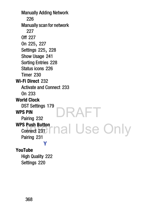 DRAFT Internal Use Only368Manually Adding Network 226Manually scan for network 227Off 227On 225, 227Settings 225, 228Show Usage 241Sorting Entries 228Status icons 226Timer 230Wi-Fi Direct 232Activate and Connect 233On 233World ClockDST Settings 179WPS PINPairing 232WPS Push ButtonConnect 231Pairing 231YYouTubeHigh Quality 222Settings 220