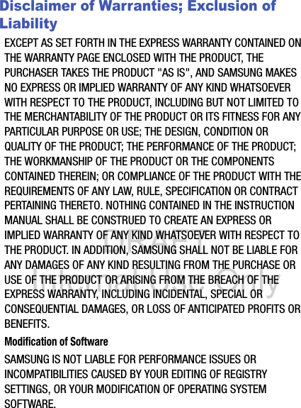 DRAFT Internal Use OnlyDisclaimer of Warranties; Exclusion of LiabilityEXCEPT AS SET FORTH IN THE EXPRESS WARRANTY CONTAINED ON THE WARRANTY PAGE ENCLOSED WITH THE PRODUCT, THE PURCHASER TAKES THE PRODUCT &quot;AS IS&quot;, AND SAMSUNG MAKES NO EXPRESS OR IMPLIED WARRANTY OF ANY KIND WHATSOEVER WITH RESPECT TO THE PRODUCT, INCLUDING BUT NOT LIMITED TO THE MERCHANTABILITY OF THE PRODUCT OR ITS FITNESS FOR ANY PARTICULAR PURPOSE OR USE; THE DESIGN, CONDITION OR QUALITY OF THE PRODUCT; THE PERFORMANCE OF THE PRODUCT; THE WORKMANSHIP OF THE PRODUCT OR THE COMPONENTS CONTAINED THEREIN; OR COMPLIANCE OF THE PRODUCT WITH THE REQUIREMENTS OF ANY LAW, RULE, SPECIFICATION OR CONTRACT PERTAINING THERETO. NOTHING CONTAINED IN THE INSTRUCTION MANUAL SHALL BE CONSTRUED TO CREATE AN EXPRESS OR IMPLIED WARRANTY OF ANY KIND WHATSOEVER WITH RESPECT TO THE PRODUCT. IN ADDITION, SAMSUNG SHALL NOT BE LIABLE FOR ANY DAMAGES OF ANY KIND RESULTING FROM THE PURCHASE OR USE OF THE PRODUCT OR ARISING FROM THE BREACH OF THE EXPRESS WARRANTY, INCLUDING INCIDENTAL, SPECIAL OR CONSEQUENTIAL DAMAGES, OR LOSS OF ANTICIPATED PROFITS OR BENEFITS.Modification of SoftwareSAMSUNG IS NOT LIABLE FOR PERFORMANCE ISSUES OR INCOMPATIBILITIES CAUSED BY YOUR EDITING OF REGISTRY SETTINGS, OR YOUR MODIFICATION OF OPERATING SYSTEM SOFTWARE. 