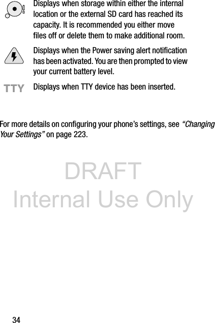 DRAFT Internal Use Only34For more details on configuring your phone’s settings, see “Changing Your Settings” on page 223.Displays when storage within either the internal location or the external SD card has reached its capacity. It is recommended you either move files off or delete them to make additional room.Displays when the Power saving alert notification has been activated. You are then prompted to view your current battery level.Displays when TTY device has been inserted.