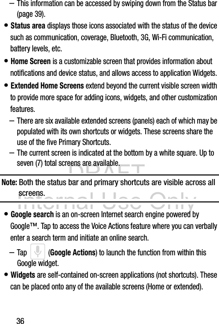 DRAFT Internal Use Only36–This information can be accessed by swiping down from the Status bar (page 39).• Status area displays those icons associated with the status of the device such as communication, coverage, Bluetooth, 3G, Wi-Fi communication, battery levels, etc.• Home Screen is a customizable screen that provides information about notifications and device status, and allows access to application Widgets. • Extended Home Screens extend beyond the current visible screen width to provide more space for adding icons, widgets, and other customization features.–There are six available extended screens (panels) each of which may be populated with its own shortcuts or widgets. These screens share the use of the five Primary Shortcuts.–The current screen is indicated at the bottom by a white square. Up to seven (7) total screens are available. Note: Both the status bar and primary shortcuts are visible across all screens.• Google search is an on-screen Internet search engine powered by Google™. Tap to access the Voice Actions feature where you can verbally enter a search term and initiate an online search.–Tap  (Google Actions) to launch the function from within this Google widget. • Widgets are self-contained on-screen applications (not shortcuts). These can be placed onto any of the available screens (Home or extended). 