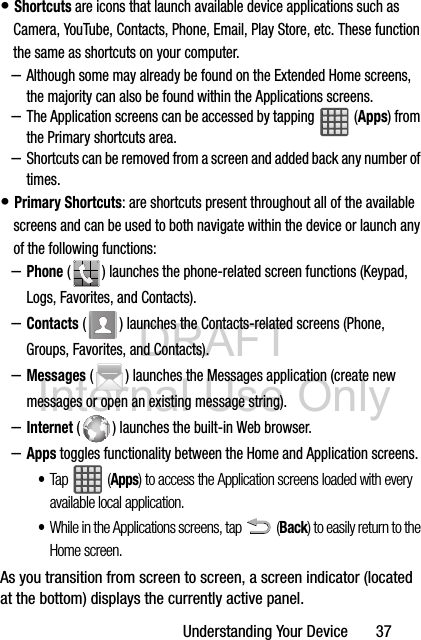 DRAFT Internal Use OnlyUnderstanding Your Device       37• Shortcuts are icons that launch available device applications such as Camera, YouTube, Contacts, Phone, Email, Play Store, etc. These function the same as shortcuts on your computer.–Although some may already be found on the Extended Home screens, the majority can also be found within the Applications screens.–The Application screens can be accessed by tapping   (Apps) from the Primary shortcuts area.–Shortcuts can be removed from a screen and added back any number of times.• Primary Shortcuts: are shortcuts present throughout all of the available screens and can be used to both navigate within the device or launch any of the following functions:–Phone ( ) launches the phone-related screen functions (Keypad, Logs, Favorites, and Contacts).  –Contacts ( ) launches the Contacts-related screens (Phone, Groups, Favorites, and Contacts). –Messages ( ) launches the Messages application (create new messages or open an existing message string).–Internet ( ) launches the built-in Web browser.–Apps toggles functionality between the Home and Application screens. •Tap  (Apps) to access the Application screens loaded with every available local application.•While in the Applications screens, tap  (Back) to easily return to the Home screen.As you transition from screen to screen, a screen indicator (located at the bottom) displays the currently active panel.  
