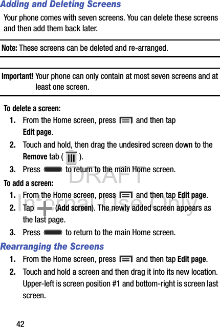 DRAFT Internal Use Only42Adding and Deleting ScreensYour phone comes with seven screens. You can delete these screens and then add them back later.Note: These screens can be deleted and re-arranged.Important! Your phone can only contain at most seven screens and at least one screen.To delete a screen:1. From the Home screen, press   and then tap Edit page. 2. Touch and hold, then drag the undesired screen down to the Remove tab ( ).3. Press   to return to the main Home screen.To add a screen:1. From the Home screen, press   and then tap Edit page.   2. Tap   (Add screen). The newly added screen appears as the last page.3. Press   to return to the main Home screen.Rearranging the Screens1. From the Home screen, press   and then tap Edit page.  2. Touch and hold a screen and then drag it into its new location. Upper-left is screen position #1 and bottom-right is screen last screen.
