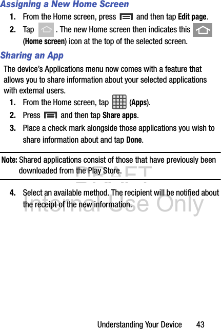 DRAFT Internal Use OnlyUnderstanding Your Device       43Assigning a New Home Screen1. From the Home screen, press   and then tap Edit page.  2. Tap  . The new Home screen then indicates this   (Home screen) icon at the top of the selected screen.Sharing an AppThe device’s Applications menu now comes with a feature that allows you to share information about your selected applications with external users.1. From the Home screen, tap  (Apps).2. Press   and then tap Share apps.3. Place a check mark alongside those applications you wish to share information about and tap Done.Note: Shared applications consist of those that have previously been downloaded from the Play Store.4. Select an available method. The recipient will be notified about the receipt of the new information.