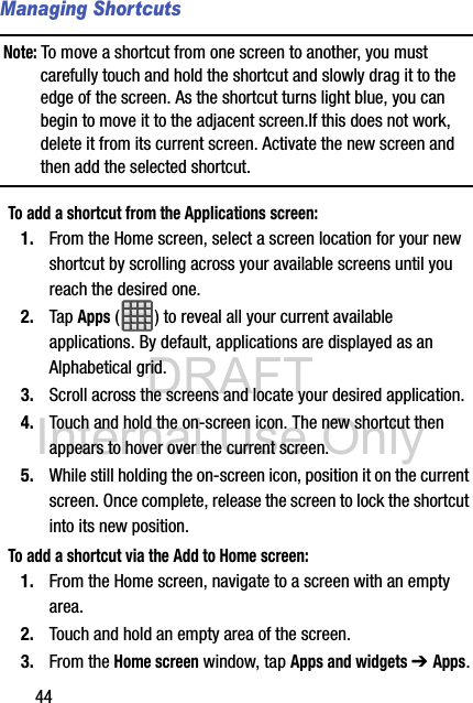 DRAFT Internal Use Only44Managing ShortcutsNote: To move a shortcut from one screen to another, you must carefully touch and hold the shortcut and slowly drag it to the edge of the screen. As the shortcut turns light blue, you can begin to move it to the adjacent screen.If this does not work, delete it from its current screen. Activate the new screen and then add the selected shortcut.To add a shortcut from the Applications screen:1. From the Home screen, select a screen location for your new shortcut by scrolling across your available screens until you reach the desired one.2. Tap Apps ( ) to reveal all your current available applications. By default, applications are displayed as an Alphabetical grid.3. Scroll across the screens and locate your desired application.4. Touch and hold the on-screen icon. The new shortcut then appears to hover over the current screen.5. While still holding the on-screen icon, position it on the current screen. Once complete, release the screen to lock the shortcut into its new position.To add a shortcut via the Add to Home screen:1. From the Home screen, navigate to a screen with an empty area.2. Touch and hold an empty area of the screen.3. From the Home screen window, tap Apps and widgets ➔ Apps.