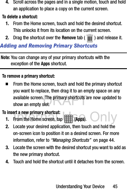 DRAFT Internal Use OnlyUnderstanding Your Device       454. Scroll across the pages and in a single motion, touch and hold an application to place a copy on the current screen.To delete a shortcut:1. From the Home screen, touch and hold the desired shortcut. This unlocks it from its location on the current screen.2. Drag the shortcut over the Remove tab ( ) and release it.Adding and Removing Primary ShortcutsNote: You can change any of your primary shortcuts with the exception of the Apps shortcut.To remove a primary shortcut:  From the Home screen, touch and hold the primary shortcut you want to replace, then drag it to an empty space on any available screen. The primary shortcuts are now updated to show an empty slot.To insert a new primary shortcut:1. From the Home screen, tap  (Apps).2. Locate your desired application, then touch and hold the on-screen icon to position it on a desired screen. For more information, refer to “Managing Shortcuts”  on page 44.3. Locate the screen with the desired shortcut you want to add as the new primary shortcut.4. Touch and hold the shortcut until it detaches from the screen.