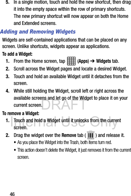 DRAFT Internal Use Only465. In a single motion, touch and hold the new shortcut, then drag it into the empty space within the row of primary shortcuts. The new primary shortcut will now appear on both the Home and Extended screens.Adding and Removing WidgetsWidgets are self-contained applications that can be placed on any screen. Unlike shortcuts, widgets appear as applications.To add a Widget:1. From the Home screen, tap  (Apps) ➔ Widgets tab.2. Scroll across the Widget pages and locate a desired Widget. 3. Touch and hold an available Widget until it detaches from the screen.4. While still holding the Widget, scroll left or right across the available screens and let go of the Widget to place it on your current screen.To remove a Widget:1. Touch and hold a Widget until it unlocks from the current screen.2. Drag the widget over the Remove tab ( ) and release it.•As you place the Widget into the Trash, both items turn red.•This action doesn’t delete the Widget, it just removes it from the current screen.