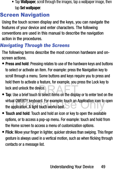 DRAFT Internal Use OnlyUnderstanding Your Device       49•Tap Wallpaper, scroll through the images, tap a wallpaper image, then tap Set wallpaper.Screen NavigationUsing the touch screen display and the keys, you can navigate the features of your device and enter characters. The following conventions are used in this manual to describe the navigation action in the procedures.Navigating Through the ScreensThe following terms describe the most common hardware and on-screen actions.• Press and hold: Pressing relates to use of the hardware keys and buttons to select or activate an item. For example: press the Navigation key to scroll through a menu. Some buttons and keys require you to press and hold them to activate a feature, for example, you press the Lock key to lock and unlock the device.• Tap: Use a brief touch to select items on the display or to enter text on the virtual QWERTY keyboard. For example: touch an Application icon to open the application. A light touch works best.• Touch and hold: Touch and hold an icon or key to open the available options, or to access a pop-up menu. For example: touch and hold from the Home screen to access a menu of customization options. • Flick: Move your finger in lighter, quicker strokes than swiping. This finger gesture is always used in a vertical motion, such as when flicking through contacts or a message list.