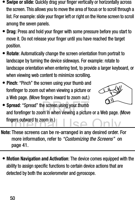 DRAFT Internal Use Only50• Swipe or slide: Quickly drag your finger vertically or horizontally across the screen. This allows you to move the area of focus or to scroll through a list. For example: slide your finger left or right on the Home screen to scroll among the seven panels.• Drag: Press and hold your finger with some pressure before you start to move it. Do not release your finger until you have reached the target position.• Rotate: Automatically change the screen orientation from portrait to landscape by turning the device sideways. For example: rotate to landscape orientation when entering text, to provide a larger keyboard, or when viewing web content to minimize scrolling.• Pinch: “Pinch” the screen using your thumb and forefinger to zoom out when viewing a picture or a Web page. (Move fingers inward to zoom out.)• Spread: “Spread” the screen using your thumb and forefinger to zoom in when viewing a picture or a Web page. (Move fingers outward to zoom in.) Note: These screens can be re-arranged in any desired order. For more information, refer to “Customizing the Screens”  on page 41.• Motion Navigation and Activation: The device comes equipped with the ability to assign specific functions to certain device actions that are detected by both the accelerometer and gyroscope.  