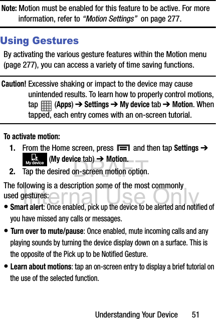 DRAFT Internal Use OnlyUnderstanding Your Device       51Note: Motion must be enabled for this feature to be active. For more information, refer to “Motion Settings”  on page 277.Using GesturesBy activating the various gesture features within the Motion menu (page 277), you can access a variety of time saving functions.Caution! Excessive shaking or impact to the device may cause unintended results. To learn how to properly control motions, tap  (Apps) ➔ Settings ➔ My device tab ➔ Motion. When tapped, each entry comes with an on-screen tutorial.To activate motion:1. From the Home screen, press   and then tap Settings ➔  (My device tab) ➔ Motion.2. Tap the desired on-screen motion option.The following is a description some of the most commonly used gestures:• Smart alert: Once enabled, pick up the device to be alerted and notified of you have missed any calls or messages. • Turn over to mute/pause: Once enabled, mute incoming calls and any playing sounds by turning the device display down on a surface. This is the opposite of the Pick up to be Notified Gesture.• Learn about motions: tap an on-screen entry to display a brief tutorial on the use of the selected function.My device